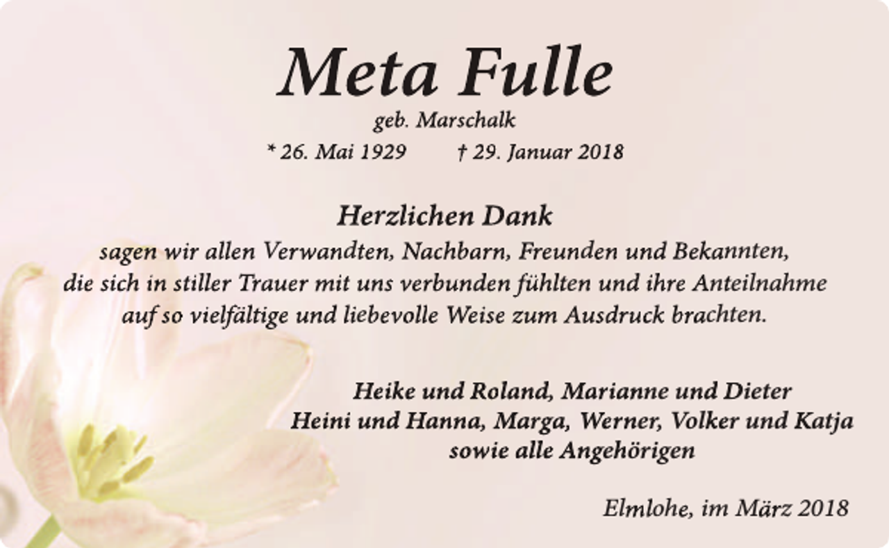 <p>Meta Fulle</p><p>geb. Marschalk<br />* 26. Mai 1929<br />† 29. Januar 2018</p><p>Herzlichen Dank<br />sagen wir allen Verwandten, Nachbarn, Freunden und Bekannten,<br />die sich in stiller Trauer mit uns verbunden fühlten und ihre Anteilnahme<br />auf so vielfältige und liebevolle Weise zum Ausdruck brachten.<br />Heike und Roland, Marianne und Dieter<br />Heini und Hanna, Marga, Werner, Volker und Katja<br />sowie alle Angehörigen<br />Elmlohe, im März 2018</p>