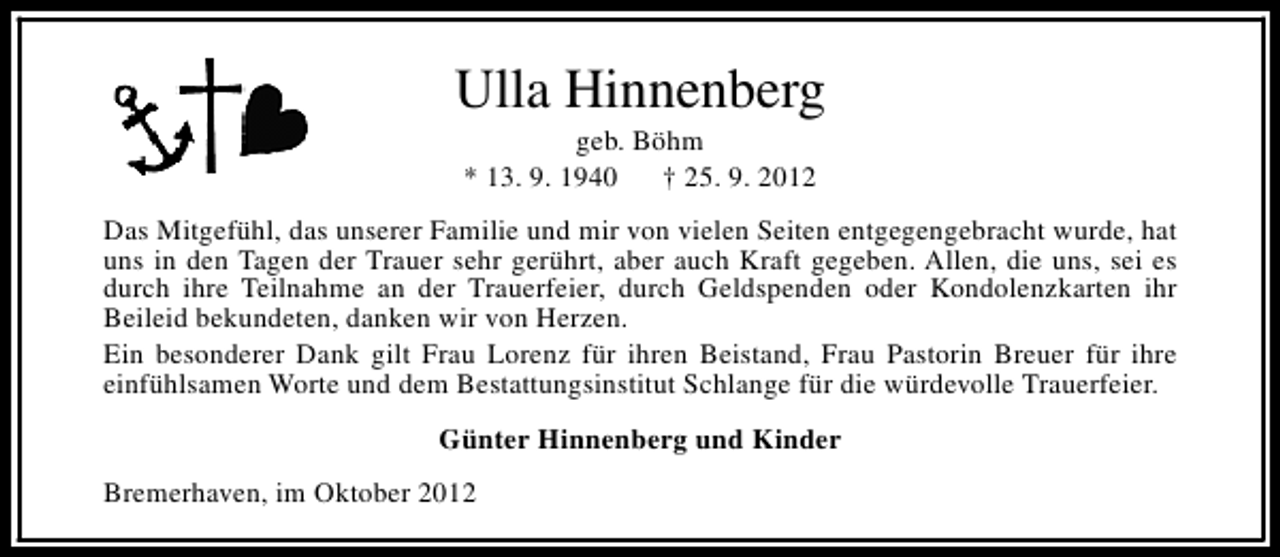 <p>Ulla Hinnenberg<br />geb. Böhm<br />* 13. 9. 1940<br />† 25. 9. 2012</p><p>Das Mitgefühl, das unserer Familie und mir von vielen Seiten entgegengebracht wurde, hat<br />uns in den Tagen der Trauer sehr gerührt, aber auch Kraft gegeben. Allen, die uns, sei es<br />durch ihre Teilnahme an der Trauerfeier, durch Geldspenden oder Kondolenzkarten ihr<br />Beileid bekundeten, danken wir von Herzen.<br />Ein besonderer Dank gilt Frau Lorenz für ihren Beistand, Frau Pastorin Breuer für ihre<br />einfühlsamen Worte und dem Bestattungsinstitut Schlange für die würdevolle Trauerfeier.<br />Günter Hinnenberg und Kinder<br />Bremerhaven, im Oktober 2012</p>