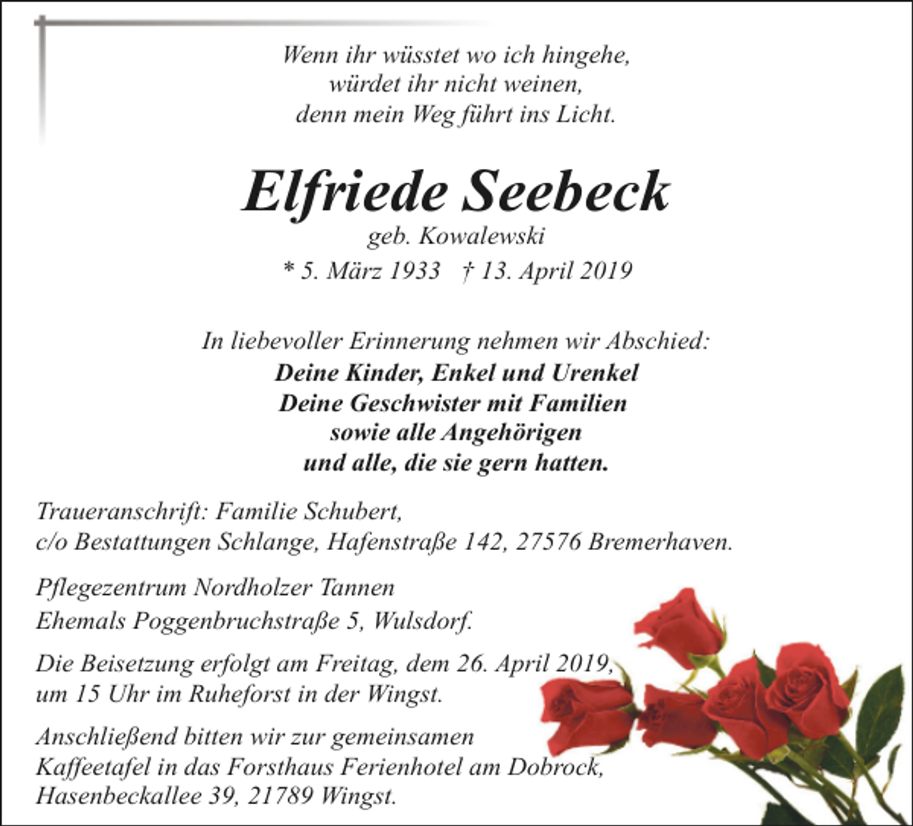 <p>Wenn ihr wüsstet wo ich hingehe,<br />würdet ihr nicht weinen,<br />denn mein Weg führt ins Licht.</p><p>Elfriede Seebeck<br />geb. Kowalewski<br />* 5. März 1933 † 13. April 2019</p><p>In liebevoller Erinnerung nehmen wir Abschied:<br />Deine Kinder, Enkel und Urenkel<br />Deine Geschwister mit Familien<br />sowie alle Angehörigen<br />und alle, die sie gern hatten.<br />Traueranschrift: Familie Schubert,<br />c/o Bestattungen Schlange, Hafenstraße 142, 27576 Bremerhaven.<br />Pflegezentrum Nordholzer Tannen<br />Ehemals Poggenbruchstraße 5, Wulsdorf.<br />Die Beisetzung erfolgt am Freitag, dem 26. April 2019,<br />um 15 Uhr im Ruheforst in der Wingst.<br />Anschließend bitten wir zur gemeinsamen<br />Kaffeetafel in das Forsthaus Ferienhotel am Dobrock,<br />Hasenbeckallee 39, 21789 Wingst.</p>
