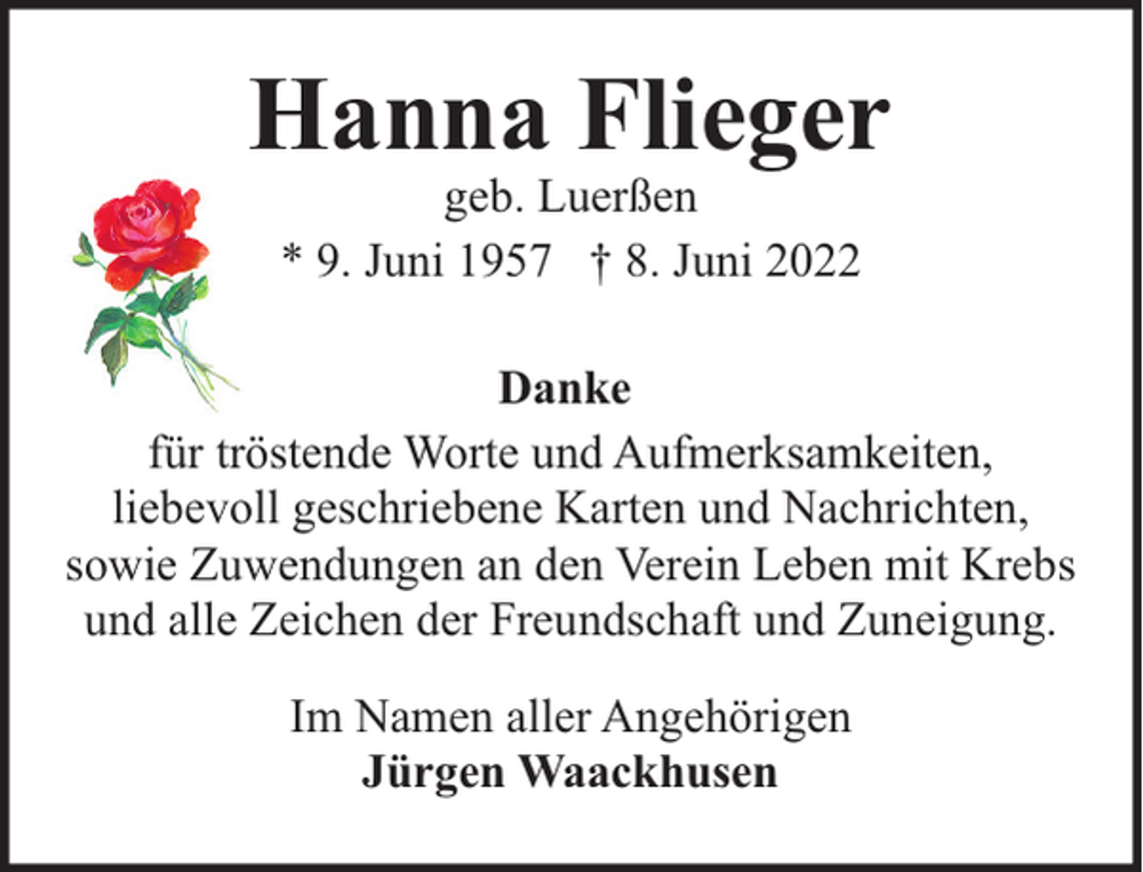 <p>Hanna Flieger<br />geb. Luerßen<br />* 9. Juni 1957 † 8. Juni 2022</p><p>Danke<br />für tröstende Worte und Aufmerksamkeiten,<br />liebevoll geschriebene Karten und Nachrichten,<br />sowie Zuwendungen an den Verein Leben mit Krebs<br />und alle Zeichen der Freundschaft und Zuneigung.<br />Im Namen aller Angehörigen<br />Jürgen Waackhusen</p>