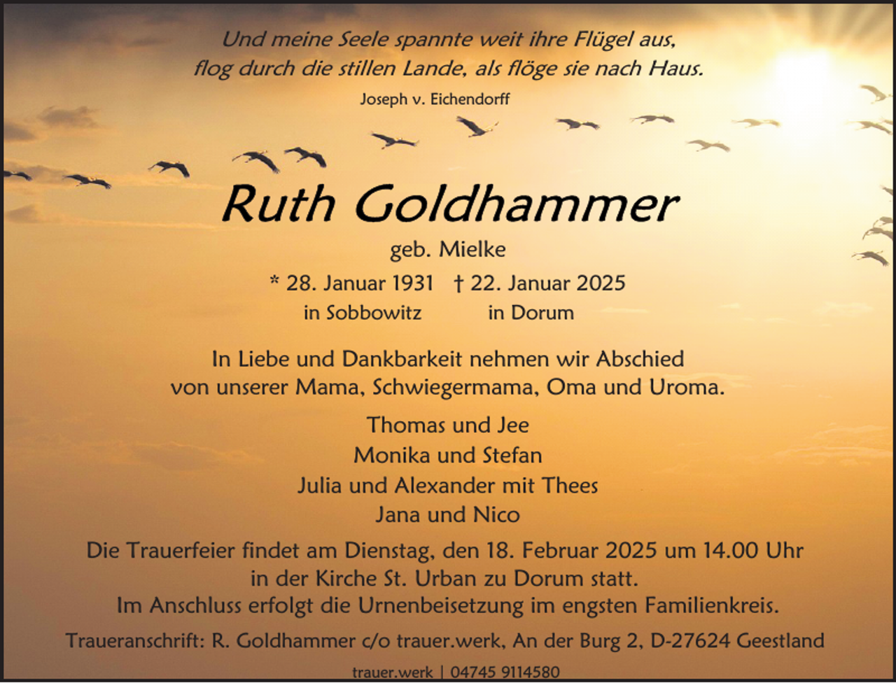 <p>Und meine Seele spannte weit ihre Flügel aus,<br />flog durch die stillen Lande, als flöge sie nach Haus.<br />Joseph v. Eichendorff</p>
<p>geb. Mielke<br />* 28. Januar 1931 † 22. Januar 2025<br />in Sobbowitz</p>
<p>in Dorum</p>
<p>In Liebe und Dankbarkeit nehmen wir Abschied<br />von unserer Mama, Schwiegermama, Oma und Uroma.<br />Thomas und Jee<br />Monika und Stefan<br />Julia und Alexander mit Thees<br />Jana und Nico<br />Die Trauerfeier findet am Dienstag, den 18. Februar 2025 um 14.00 Uhr<br />in der Kirche St. Urban zu Dorum statt.<br />Im Anschluss erfolgt die Urnenbeisetzung im engsten Familienkreis.<br />Traueranschrift: R. Goldhammer c/o trauer.werk, An der Burg 2, D-27624 Geestland<br />trauer.werk | 04745 9114580</p>