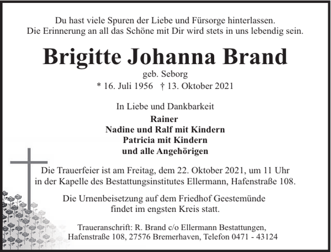 <p>Du hast viele Spuren der Liebe und Fürsorge hinterlassen.<br />Die Erinnerung an all das Schöne mit Dir wird stets in uns lebendig sein.</p><p>Brigitte Johanna Brand<br />geb. Seborg<br />* 16. Juli 1956 † 13. Oktober 2021<br />In Liebe und Dankbarkeit<br />Rainer<br />Nadine und Ralf mit Kindern<br />Patricia mit Kindern<br />und alle Angehörigen<br />Die Trauerfeier ist am Freitag, dem 22. Oktober 2021, um 11 Uhr<br />in der Kapelle des Bestattungsinstitutes Ellermann, Hafenstraße 108.<br />Die Urnenbeisetzung auf dem Friedhof Geestemünde<br />findet im engsten Kreis statt.<br />Traueranschrift: R. Brand c/o Ellermann Bestattungen,<br />Hafenstraße 108, 27576 Bremerhaven, Telefon 0471 - 43124</p>