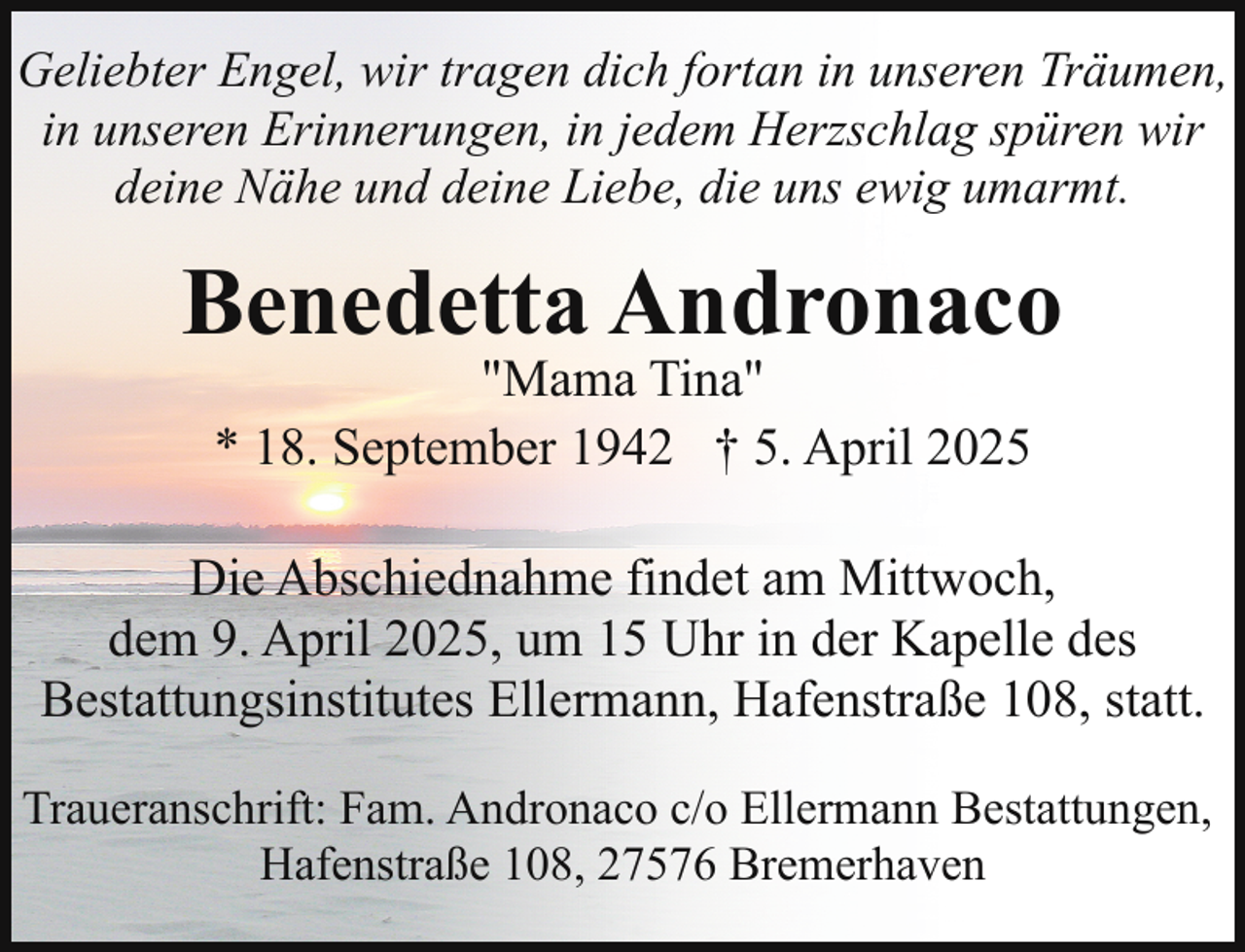 <p>Geliebter Engel, wir tragen dich fortan in unseren Träumen,<br />in unseren Erinnerungen, in jedem Herzschlag spüren wir<br />deine Nähe und deine Liebe, die uns ewig umarmt.</p><p>Benedetta Andronaco<br />"Mama Tina"<br />* 18. September 1942 † 5. April 2025</p><p>Die Abschiednahme findet am Mittwoch,<br />dem 9. April 2025, um 15 Uhr in der Kapelle des<br />Bestattungsinstitutes Ellermann, Hafenstraße 108, statt.<br />Traueranschrift: Fam. Andronaco c/o Ellermann Bestattungen,<br />Hafenstraße 108, 27576 Bremerhaven</p>