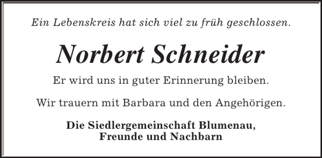 <p>Ein Lebenskreis hat sich viel zu früh geschlossen.</p><p>Norbert Schneider<br />Er wird uns in guter Erinnerung bleiben.<br />Wir trauern mit Barbara und den Angehörigen.<br />Die Siedlergemeinschaft Blumenau,<br />Freunde und Nachbarn</p>