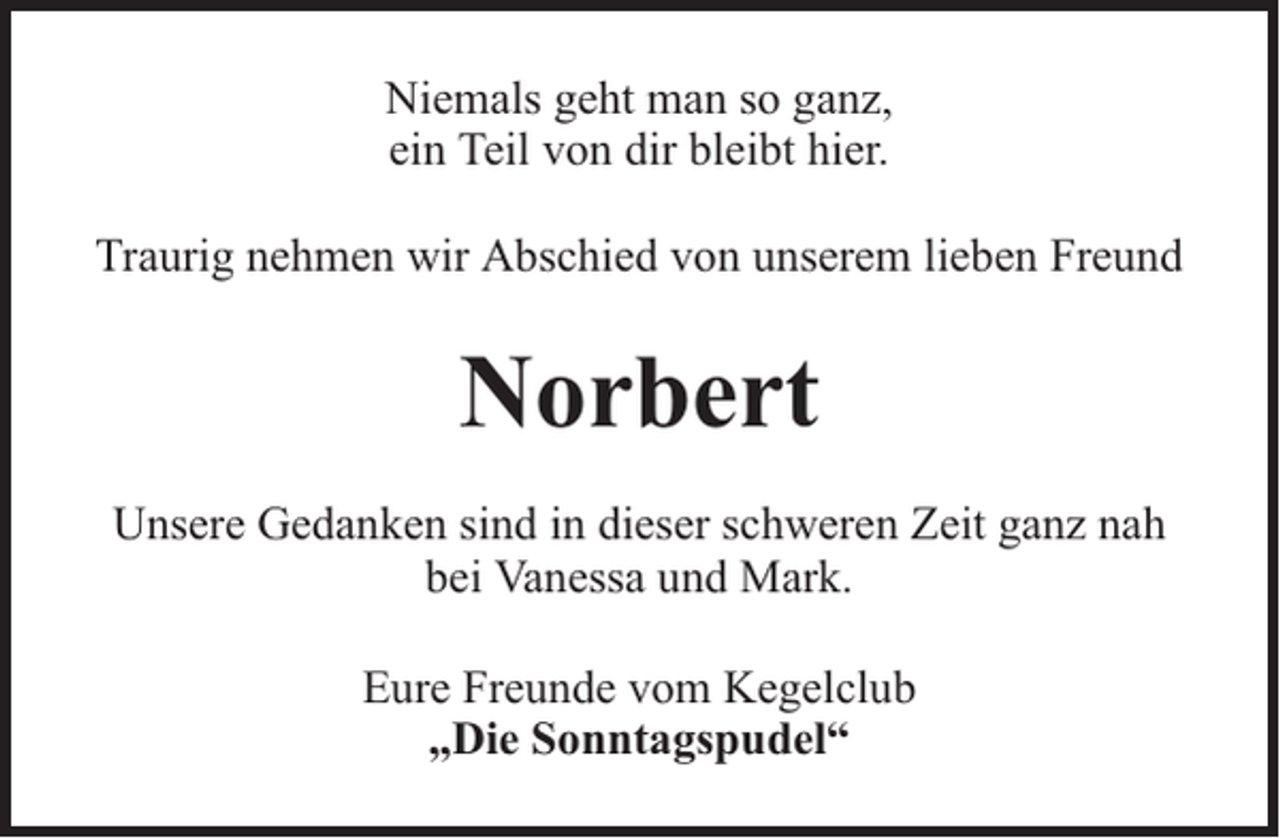 <p>Niemals geht man so ganz,<br />ein Teil von dir bleibt hier.<br />Traurig nehmen wir Abschied von unserem lieben Freund</p><p>Norbert<br />Unsere Gedanken sind in dieser schweren Zeit ganz nah<br />bei Vanessa und Mark.<br />Eure Freunde vom Kegelclub<br />„Die Sonntagspudel“</p>