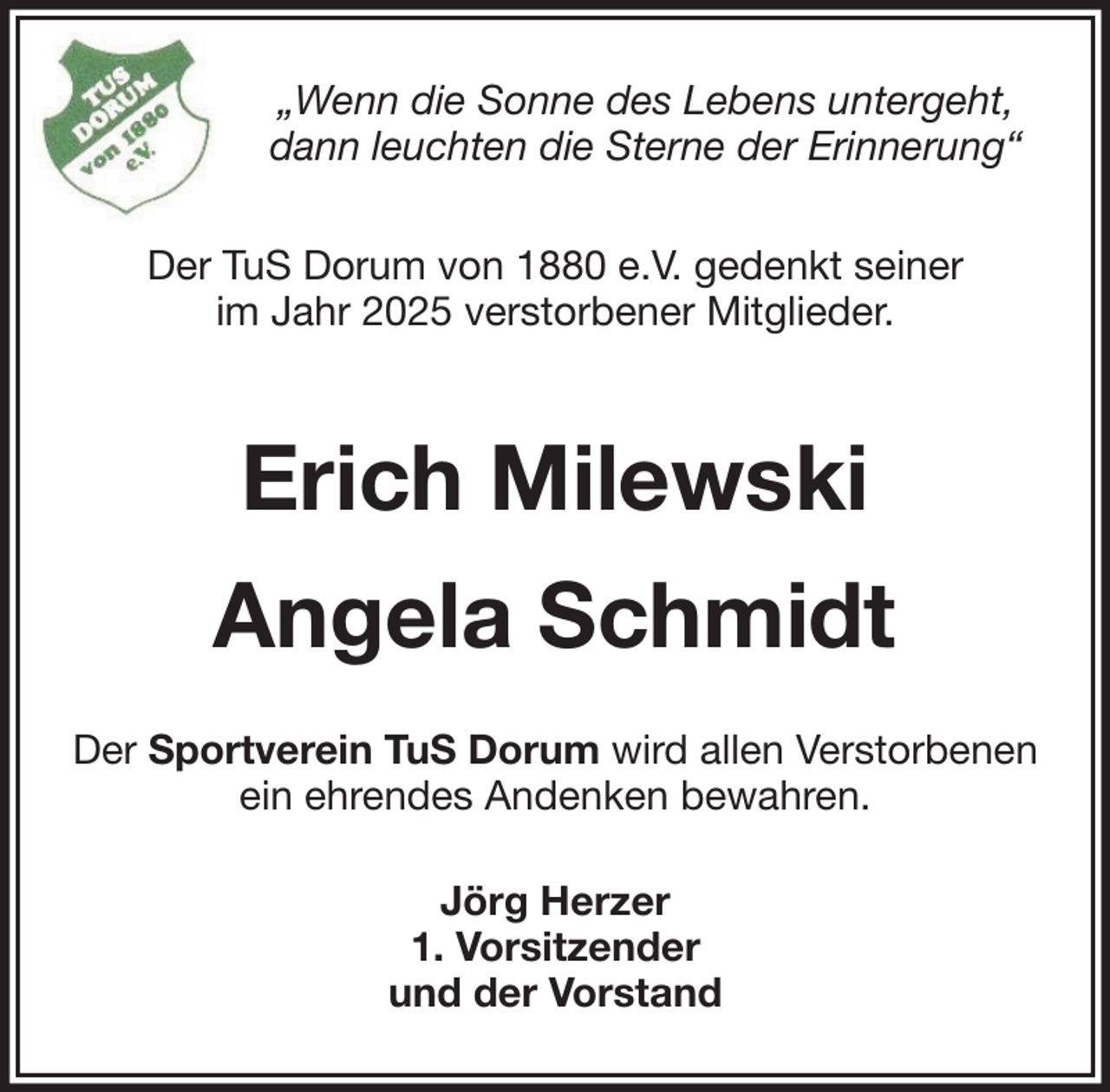 <p>„Wenn die Sonne des Lebens untergeht,<br />dann leuchten die Sterne der Erinnerung“<br />Der TuS Dorum von 1880 e.V. gedenkt seiner<br />im Jahr 2025 verstorbener Mitglieder.</p><p>Erich Milewski<br />Angela Schmidt<br />Der Sportverein TuS Dorum wird allen Verstorbenen<br />ein ehrendes Andenken bewahren.<br />Jörg Herzer<br />1. Vorsitzender<br />und der Vorstand</p>