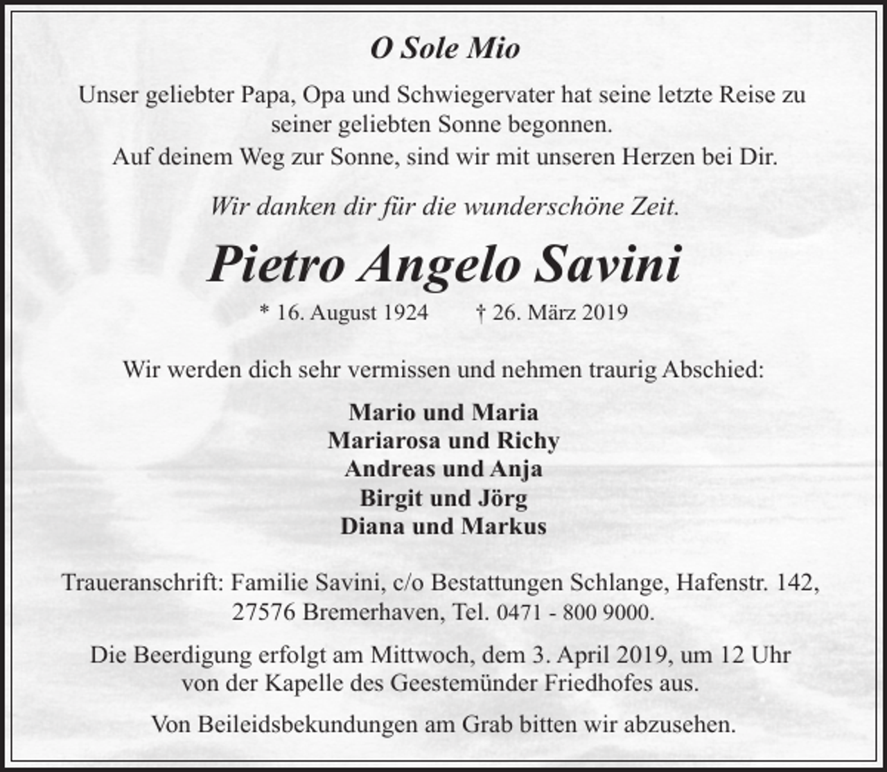<p>O Sole Mio<br />Unser geliebter Papa, Opa und Schwiegervater hat seine letzte Reise zu<br />seiner geliebten Sonne begonnen.<br />Auf deinem Weg zur Sonne, sind wir mit unseren Herzen bei Dir.</p><p>Wir danken dir für die wunderschöne Zeit.</p><p>Pietro Angelo Savini<br />* 16. August 1924</p><p>† 26. März 2019</p><p>Wir werden dich sehr vermissen und nehmen traurig Abschied:<br />Mario und Maria<br />Mariarosa und Richy<br />Andreas und Anja<br />Birgit und Jörg<br />Diana und Markus<br />Traueranschrift: Familie Savini, c/o Bestattungen Schlange, Hafenstr. 142,<br />27576 Bremerhaven, Tel. 0471 - 800 9000.<br />Die Beerdigung erfolgt am Mittwoch, dem 3. April 2019, um 12 Uhr<br />von der Kapelle des Geestemünder Friedhofes aus.<br />Von Beileidsbekundungen am Grab bitten wir abzusehen.</p>