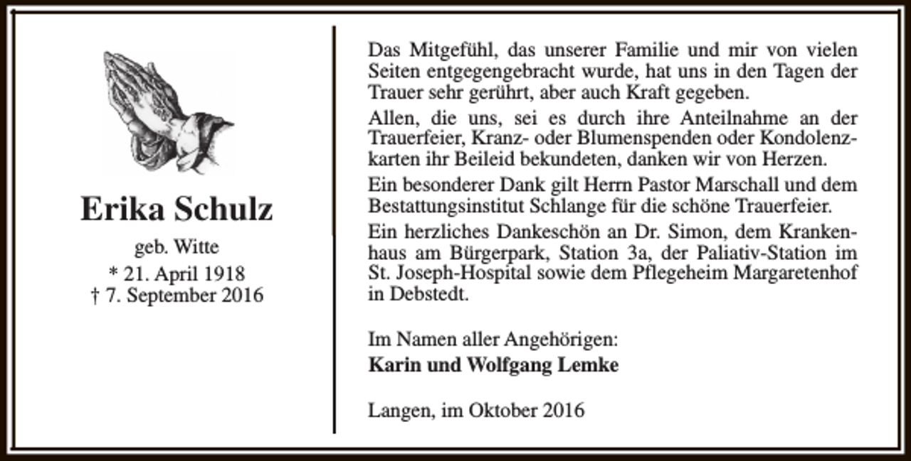 <p>Erika Schulz<br />geb. Witte<br />* 21. April 1918<br />† 7. September 2016</p><p>Das Mitgefühl, das unserer Familie und mir von vielen<br />Seiten entgegengebracht wurde, hat uns in den Tagen der<br />Trauer sehr gerührt, aber auch Kraft gegeben.<br />Allen, die uns, sei es durch ihre Anteilnahme an der<br />Trauerfeier, Kranz- oder Blumenspenden oder Kondolenzkarten ihr Beileid bekundeten, danken wir von Herzen.<br />Ein besonderer Dank gilt Herrn Pastor Marschall und dem<br />Bestattungsinstitut Schlange für die schöne Trauerfeier.<br />Ein herzliches Dankeschön an Dr. Simon, dem Krankenhaus am Bürgerpark, Station 3a, der Paliativ-Station im<br />St. Joseph-Hospital sowie dem Pflegeheim Margaretenhof<br />in Debstedt.<br />Im Namen aller Angehörigen:<br />Karin und Wolfgang Lemke<br />Langen, im Oktober 2016</p>