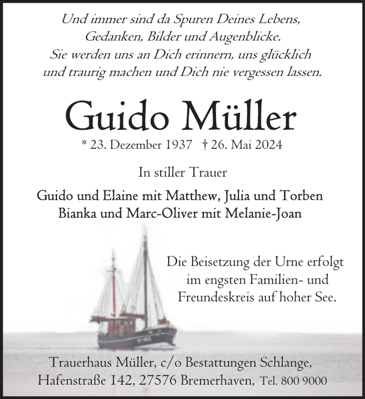 <p>Und immer sind da Spuren Deines Lebens,<br />Gedanken, Bilder und Augenblicke.<br />Sie werden uns an Dich erinnern, uns glücklich<br />und traurig machen und Dich nie vergessen lassen.</p><p>* 23. Dezember 1937 † 26. Mai 2024</p><p>In stiller Trauer</p><p>Die Beisetzung der Urne erfolgt<br />im engsten Familien- und<br />Freundeskreis auf hoher See.</p><p>Trauerhaus Müller, c/o Bestattungen Schlange,<br />Hafenstraße 142, 27576 Bremerhaven, Tel. 800 9000</p>