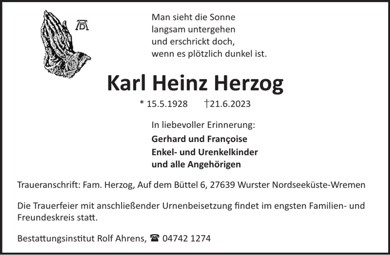 <p>Man sieht die Sonne<br />langsam untergehen<br />und erschrickt doch,<br />wenn es plötzlich dunkel ist.</p><p>Karl Heinz Herzog<br />* 15.5.1928</p><p>†21.6.2023</p><p>In liebevoller Erinnerung:<br />Gerhard und Françoise<br />Enkel- und Urenkelkinder<br />und alle Angehörigen<br />Traueranschrift: Fam. Herzog, Auf dem Büttel 6, 27639 Wurster Nordseeküste-Wremen<br />Die Trauerfeier mit anschließender Urnenbeisetzung ﬁndet im engsten Familien- und<br />Freundeskreis sta©.<br />Besta©ungsinstut Rolf Ahrens,  04742 1274</p>