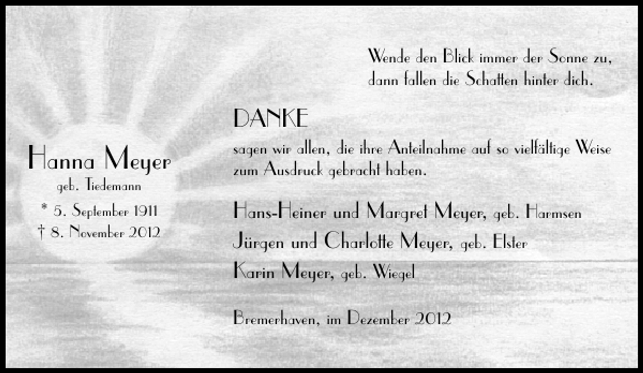 <p>Wende den Blick immer der Sonne zu,<br />dann fallen die Schatten hinter dich.</p><p>DANKE</p><p>Hanna Meyer<br />geb. Tiedemann<br />* 5. September 1911<br />† 8. November 2012</p><p>sagen wir allen, die ihre Anteilnahme auf so vielfältige Weise<br />zum Ausdruck gebracht haben.</p><p>Hans-Heiner und Margret Meyer, geb. Harmsen<br />Jürgen und Charlotte Meyer, geb. Elster<br />Karin Meyer, geb. Wiegel<br />Bremerhaven, im Dezember 2012</p>
