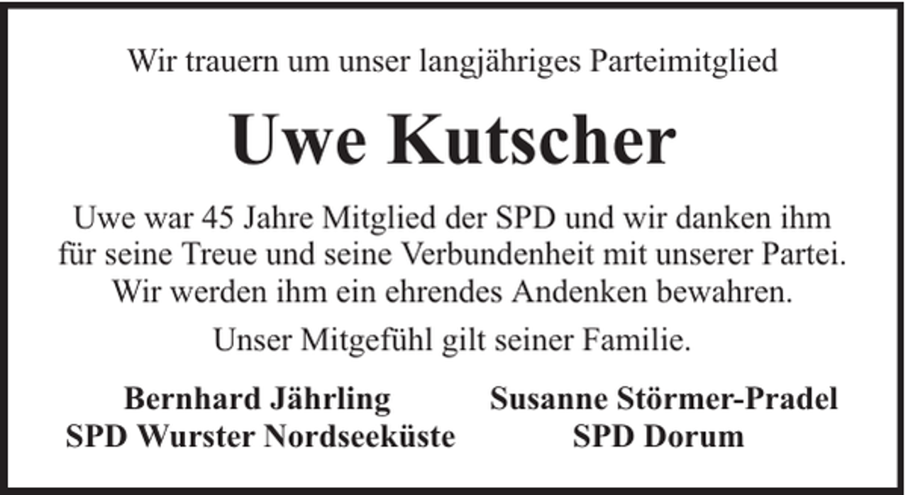 <p>Wir trauern um unser langjähriges Parteimitglied</p><p>Uwe Kutscher<br />Uwe war 45 Jahre Mitglied der SPD und wir danken ihm<br />für seine Treue und seine Verbundenheit mit unserer Partei.<br />Wir werden ihm ein ehrendes Andenken bewahren.<br />Unser Mitgefühl gilt seiner Familie.<br />Bernhard Jährling<br />SPD Wurster Nordseeküste</p><p>Susanne Störmer-Pradel<br />SPD Dorum</p>