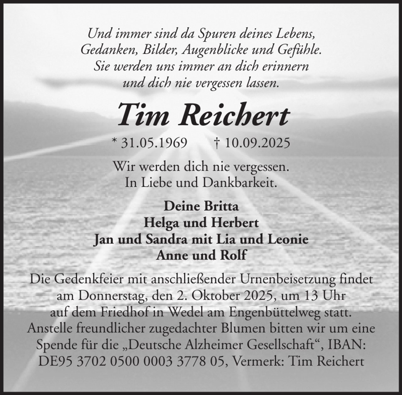 <p>Und immer sind da Spuren deines Lebens,<br />Gedanken, Bilder, Augenblicke und Gefühle.<br />Sie werden uns immer an dich erinnern<br />und dich nie vergessen lassen.</p><p>Tim Reichert<br />* 31.05.1969</p><p>† 10.09.2025</p><p>Wir werden dich nie vergessen.<br />In Liebe und Dankbarkeit.<br />Deine Britta<br />Helga und Herbert<br />Jan und Sandra mit Lia und Leonie<br />Anne und Rolf<br />Die Gedenkfeier mit anschließender Urnenbeisetzung findet<br />am Donnerstag, den 2. Oktober 2025, um 13 Uhr<br />auf dem Friedhof in Wedel am Engenbüttelweg statt.<br />Anstelle freundlicher zugedachter Blumen bitten wir um eine<br />Spende für die „Deutsche Alzheimer Gesellschaft“, IBAN:<br />DE95 3702 050778 05, Vermerk: Tim Reichert</p>