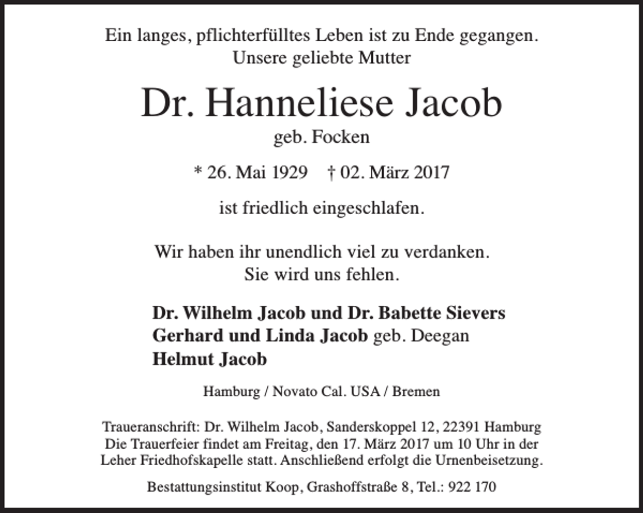 <p>Ein langes, pfl<br />flichterfülltes Leben ist zu Ende gegangen.<br />Unsere geliebte Mutter</p><p>Dr. Hanneliese Jacob<br />geb. Focken</p><p>* 26. Mai 1929</p><p>† 02. März 2017</p><p>ist friedlich eingeschlafen.<br />Wir haben ihr unendlich viel zu verdanken.<br />Sie wird uns fehlen.<br />Dr. Wilhelm Jacob und Dr. Babette Sievers<br />Gerhard und Linda Jacob geb. Deegan<br />Helmut Jacob<br />Hamburg / Novato Cal. USA / Bremen<br />Traueranschrift: Dr. Wilhelm Jacob, Sanderskoppel 12, 22391 Hamburg<br />Die Trauerfeier findet am Freitag, den 17. März 2017 um 10 Uhr in der<br />Leher Friedhofskapelle statt. Anschließend erfolgt die Urnenbeisetzung.<br />Bestattungsinstitut Koop, Grashoffstraße 8, Tel.: 922 170</p>