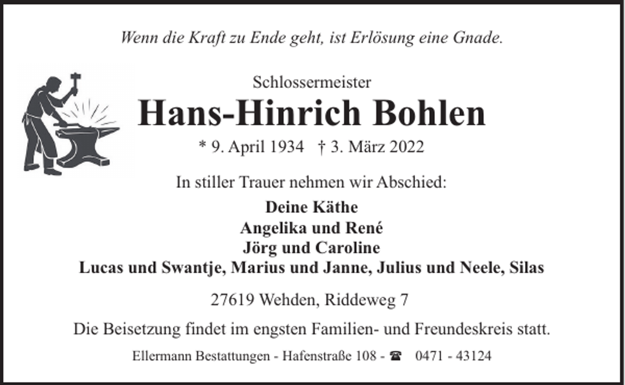 <p>Wenn die Kraft zu Ende geht, ist Erlösung eine Gnade.<br />Schlossermeister</p><p>Hans-Hinrich Bohlen<br />* 9. April 1934 † 3. März 2022</p><p>In stiller Trauer nehmen wir Abschied:<br />Deine Käthe<br />Angelika und René<br />Jörg und Caroline<br />Lucas und Swantje, Marius und Janne, Julius und Neele, Silas<br />27619 Wehden, Riddeweg 7<br />Die Beisetzung findet im engsten Familien- und Freundeskreis statt.<br />Ellermann Bestattungen - Hafenstraße 108 - ( 0471 - 43124</p>