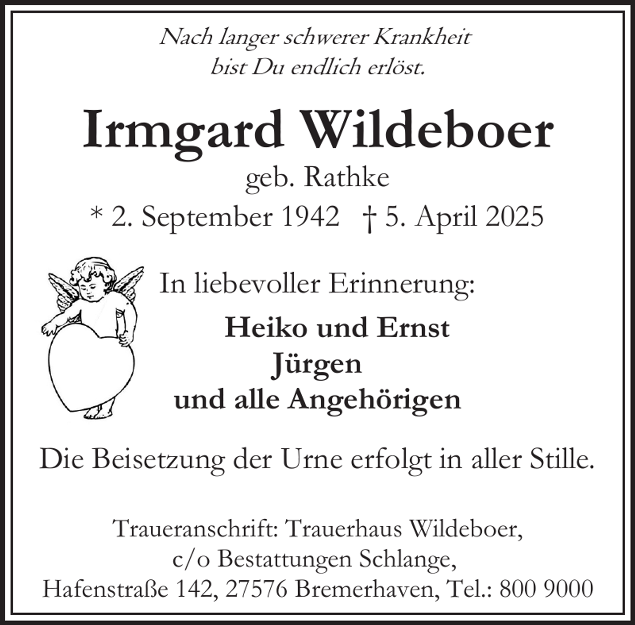 <p>Nach langer schwerer Krankheit<br />bist Du endlich erlöst.</p><p>Irmgard Wildeboer<br />geb. Rathke<br />* 2. September 1942 † 5. April 2025<br />In liebevoller Erinnerung:<br />Heiko und Ernst<br />Jürgen<br />und alle Angehörigen<br />Die Beisetzung der Urne erfolgt in aller Stille.<br />Traueranschrift: Trauerhaus Wildeboer,<br />c/o Bestattungen Schlange,<br />Hafenstraße 142, 27576 Bremerhaven, Tel.: 800 9000</p>
