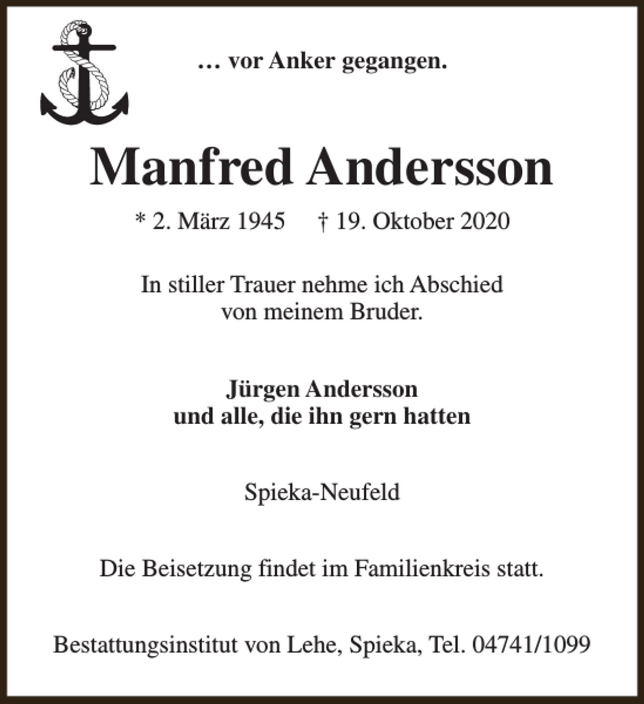 <p>… vor Anker gegangen.</p><p>Manfred Andersson<br />* 2. März 1945</p><p>† 19. Oktober 2020</p><p>In stiller Trauer nehme ich Abschied<br />von meinem Bruder.<br />Jürgen Andersson<br />und alle, die ihn gern hatten<br />Spieka-Neufeld<br />Die Beisetzung findet im Familienkreis statt.<br />Bestattungsinstitut von Lehe, Spieka, Tel. 04741/1099</p>