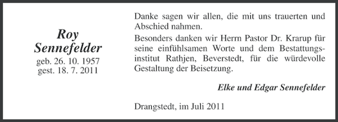 <p>Roy<br />Sennefelder<br />geb. 26. 10. 1957<br />gest. 18. 7. 2011</p><p>Danke sagen wir allen, die mit uns trauerten und<br />Abschied nahmen.<br />Besonders danken wir Herrn Pastor Dr. Krarup für<br />seine einfühlsamen Worte und dem Bestattungsinstitut Rathjen, Beverstedt, für die würdevolle<br />Gestaltung der Beisetzung.<br />Elke und Edgar Sennefelder<br />Drangstedt, im Juli 2011</p>