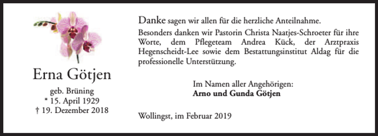 <p>Danke sagen wir allen für die herzliche Anteilnahme.</p><p>Erna Götjen<br />geb. Brüning<br />* 15. April 1929<br />† 19. Dezember 2018</p><p>Besonders danken wir Pastorin Christa Naatjes-Schroeter für ihre<br />Worte, dem Pflegeteam Andrea Kück, der Arztpraxis<br />Hegenscheidt-Lee sowie dem Bestattungsinstitut Aldag für die<br />professionelle Unterstützung.<br />Im Namen aller Angehörigen:<br />Arno und Gunda Götjen<br />Wollingst, im Februar 2019</p>