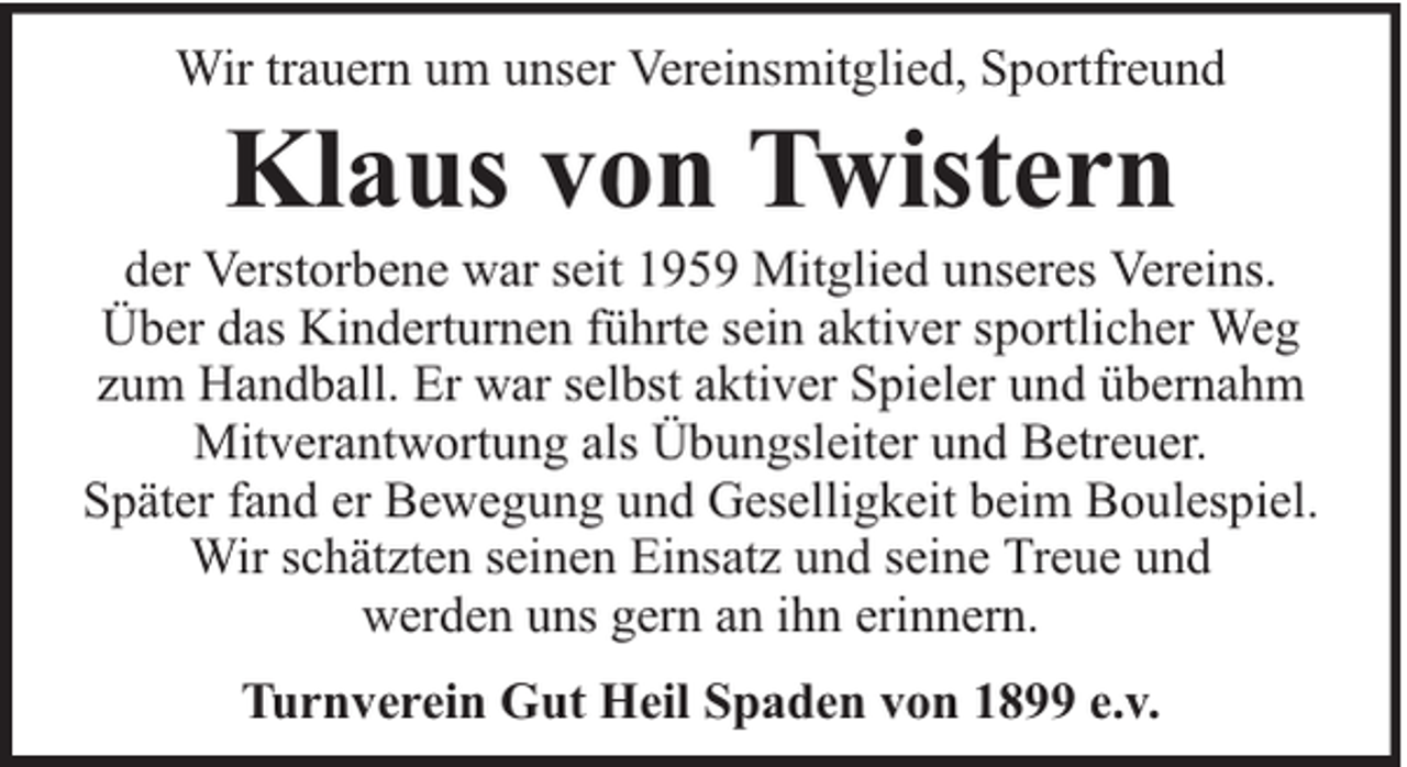 <p>Wir trauern um unser Vereinsmitglied, Sportfreund</p><p>Klaus von Twistern</p><p>der Verstorbene war seit 1959 Mitglied unseres Vereins.<br />Über das Kinderturnen führte sein aktiver sportlicher Weg<br />zum Handball. Er war selbst aktiver Spieler und übernahm<br />Mitverantwortung als Übungsleiter und Betreuer.<br />Später fand er Bewegung und Geselligkeit beim Boulespiel.<br />Wir schätzten seinen Einsatz und seine Treue und<br />werden uns gern an ihn erinnern.<br />Turnverein Gut Heil Spaden von 1899 e.v.</p>