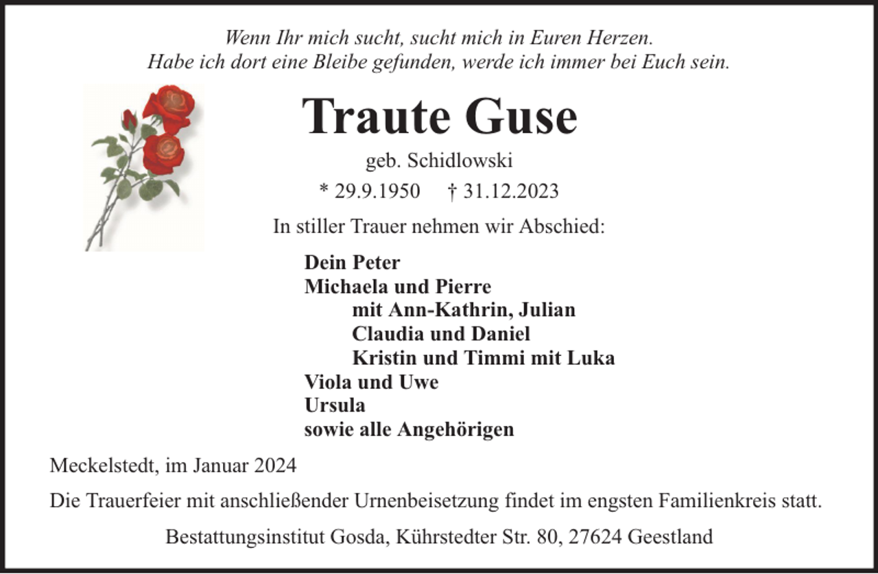 <p>Wenn Ihr mich sucht, sucht mich in Euren Herzen.<br />Habe ich dort eine Bleibe gefunden, werde ich immer bei Euch sein.</p><p>Traute Guse<br />geb. Schidlowski<br />* 29.9.1950 † 31.12.2023</p><p>In stiller Trauer nehmen wir Abschied:<br />Dein Peter<br />Michaela und Pierre<br />mit Ann-Kathrin, Julian<br />Claudia und Daniel<br />Kristin und Timmi mit Luka<br />Viola und Uwe<br />Ursula<br />sowie alle Angehörigen<br />Meckelstedt, im Januar 2024<br />Die Trauerfeier mit anschließender Urnenbeisetzung findet im engsten Familienkreis statt.<br />Bestattungsinstitut Gosda, Kührstedter Str. 80, 27624 Geestland</p>