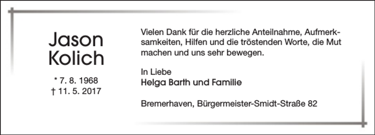 <p>Jason<br />Kolich<br />* 7. 8. 1968<br />† 11. 5. 2017</p><p>Vielen Dank für die herzliche Anteilnahme, Aufmerksamkeiten, Hilfen und die tröstenden Worte, die Mut<br />machen und uns sehr bewegen.<br />In Liebe<br />Helga Barth und Familie<br />Bremerhaven, Bürgermeister-Smidt-Straße 82</p>