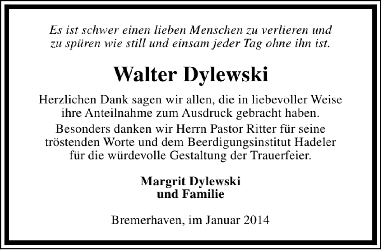 <p>Es ist schwer einen lieben Menschen zu verlieren und<br />zu spüren wie still und einsam jeder Tag ohne ihn ist.</p><p>Walter Dylewski<br />Herzlichen Dank sagen wir allen, die in liebevoller Weise<br />ihre Anteilnahme zum Ausdruck gebracht haben.<br />Besonders danken wir Herrn Pastor Ritter für seine<br />tröstenden Worte und dem Beerdigungsinstitut Hadeler<br />für die würdevolle Gestaltung der Trauerfeier.<br />Margrit Dylewski<br />und Familie<br />Bremerhaven, im Januar 2014</p>