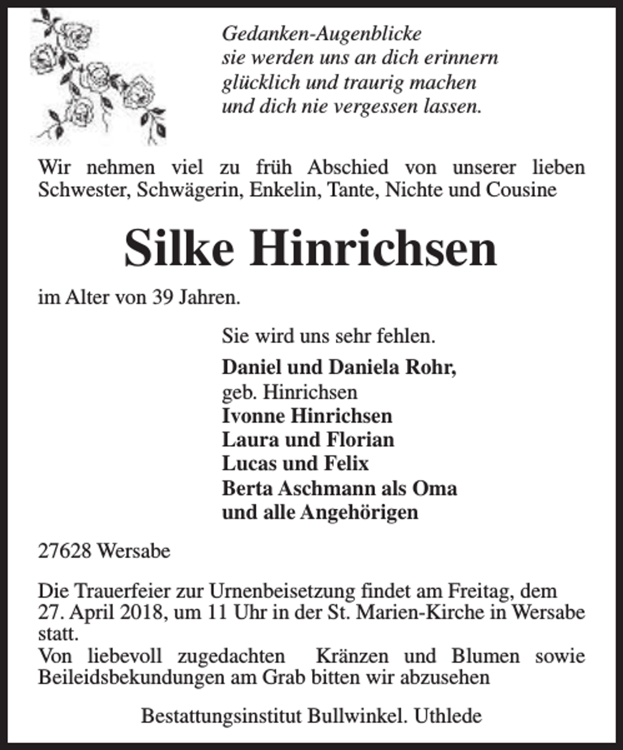 <p>Gedanken-Augenblicke<br />sie werden uns an dich erinnern<br />glücklich und traurig machen<br />und dich nie vergessen lassen.<br />Wir nehmen viel zu früh Abschied von unserer lieben<br />Schwester, Schwägerin, Enkelin, Tante, Nichte und Cousine</p><p>Silke Hinrichsen</p><p>im Alter von 39 Jahren.</p><p>Sie wird uns sehr fehlen.<br />Daniel und Daniela Rohr,<br />geb. Hinrichsen<br />Ivonne Hinrichsen<br />Laura und Florian<br />Lucas und Felix<br />Berta Aschmann als Oma<br />und alle Angehörigen<br />27628 Wersabe<br />Die Trauerfeier zur Urnenbeisetzung findet am Freitag, dem<br />27. April 2018, um 11 Uhr in der St. Marien-Kirche in Wersabe<br />statt.<br />Von liebevoll zugedachten Kränzen und Blumen sowie<br />Beileidsbekundungen am Grab bitten wir abzusehen<br />Bestattungsinstitut Bullwinkel. Uthlede</p>