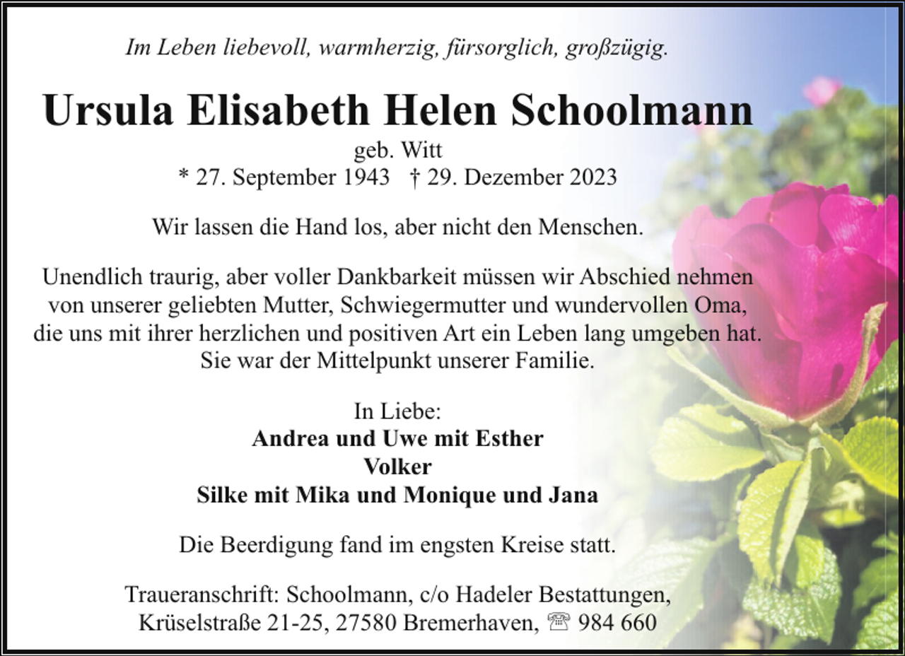<p>Im Leben liebevoll, warmherzig, fürsorglich, großzügig.</p><p>Ursula Elisabeth Helen Schoolmann<br />geb. Witt<br />* 27. September 1943 † 29. Dezember 2023</p><p>Wir lassen die Hand los, aber nicht den Menschen.<br />Unendlich traurig, aber voller Dankbarkeit müssen wir Abschied nehmen<br />von unserer geliebten Mutter, Schwiegermutter und wundervollen Oma,<br />die uns mit ihrer herzlichen und positiven Art ein Leben lang umgeben hat.<br />Sie war der Mittelpunkt unserer Familie.<br />In Liebe:<br />Andrea und Uwe mit Esther<br />Volker<br />Silke mit Mika und Monique und Jana<br />Die Beerdigung fand im engsten Kreise statt.<br />Traueranschrift: Schoolmann, c/o Hadeler Bestattungen,<br />Krüselstraße 21-25, 27580 Bremerhaven, ' 984 660</p>