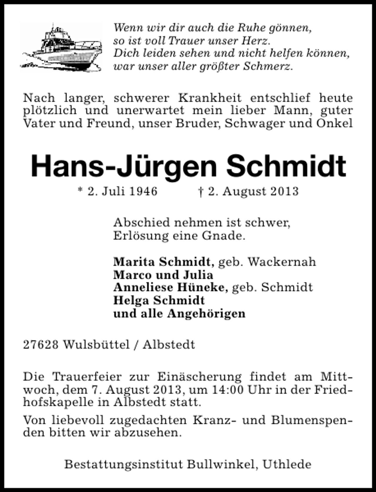 <p>Wenn wir dir auch die Ruhe gönnen,<br />so ist voll Trauer unser Herz.<br />Dich leiden sehen und nicht helfen können,<br />war unser aller größter Schmerz.</p><p>Nach langer, schwerer Krankheit entschlief heute<br />plötzlich und unerwartet mein lieber Mann, guter<br />Vater und Freund, unser Bruder, Schwager und Onkel</p><p>Hans-Jürgen Schmidt<br />* 2. Juli 1946</p><p>† 2. August 2013</p><p>Abschied nehmen ist schwer,<br />Erlösung eine Gnade.<br />Marita Schmidt, geb. Wackernah<br />Marco und Julia<br />Anneliese Hüneke, geb. Schmidt<br />Helga Schmidt<br />und alle Angehörigen<br />27628 Wulsbüttel / Albstedt<br />Die Trauerfeier zur Einäscherung findet am Mittwoch, dem 7. August 2013, um 14:00 Uhr in der Friedhofskapelle in Albstedt statt.<br />Von liebevoll zugedachten Kranz- und Blumenspenden bitten wir abzusehen.<br />Bestattungsinstitut Bullwinkel, Uthlede</p>