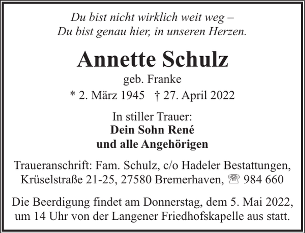<p>Du bist nicht wirklich weit weg –<br />Du bist genau hier, in unseren Herzen.</p><p>Annette Schulz</p><p>geb. Franke<br />* 2. März 1945 † 27. April 2022<br />In stiller Trauer:<br />Dein Sohn René<br />und alle Angehörigen<br />Traueranschrift: Fam. Schulz, c/o Hadeler Bestattungen,<br />Krüselstraße 21-25, 27580 Bremerhaven, ' 984 660<br />Die Beerdigung findet am Donnerstag, dem 5. Mai 2022,<br />um 14 Uhr von der Langener Friedhofskapelle aus statt.</p>