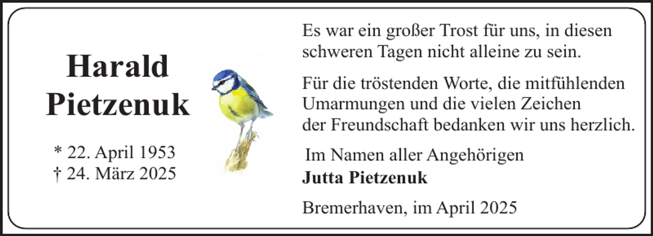 <p>Harald<br />Pietzenuk<br />* 22. April 1953<br />† 24. März 2025</p><p>Es war ein großer Trost für uns, in diesen<br />schweren Tagen nicht alleine zu sein.<br />Für die tröstenden Worte, die mitfühlenden<br />Umarmungen und die vielen Zeichen<br />der Freundschaft bedanken wir uns herzlich.<br />Im Namen aller Angehörigen<br />Jutta Pietzenuk<br />Bremerhaven, im April 2025</p>