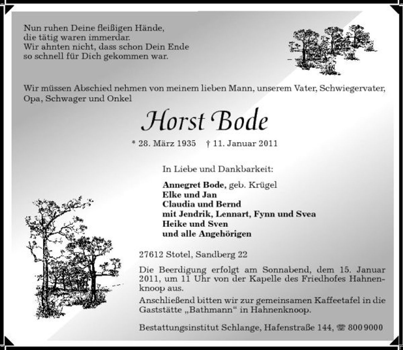 <p>Nun ruhen Deine ﬂeißigen Hände, die tätig waren immerdar. Wir ahnten nicht, dass schon Dein Ende so schnell für Dich gekommen war.</p><p>Wir müssen Abschied nehmen von meinem lieben Mann, unserem Vater, Schwiegervater, Opa, Schwager und Onkel</p><p>Horst Bode<br />* 28. März 1935 † 11. Januar 2011 In Liebe und Dankbarkeit: Annegret Bode, geb. Krügel Elke und Jan Claudia und Bernd mit Jendrik, Lennart, Fynn und Svea Heike und Sven und alle Angehörigen 27612 Stotel, Sandberg 22 Die Beerdigung erfolgt am Sonnabend, dem 15. Januar 2011, um 11 Uhr von der Kapelle des Friedhofes Hahnenknoop aus. Anschließend bitten wir zur gemeinsamen Kaffeetafel in die Gaststätte „Bathmann“ in Hahnenknoop. Bestattungsinstitut Schlange, Hafenstraße 144, 800 9000</p>