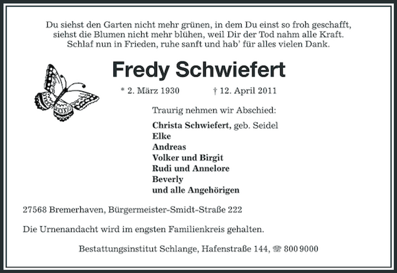 <p>Du siehst den Garten nicht mehr grünen, in dem Du einst so froh geschafft, siehst die Blumen nicht mehr blühen, weil Dir der Tod nahm alle Kraft. Schlaf nun in Frieden, ruhe sanft und hab’ für alles vielen Dank.</p><p>Fredy Schwiefert<br />* 2. März 1930 † 12. April 2011 Traurig nehmen wir Abschied: Christa Schwiefert, geb. Seidel Elke Andreas Volker und Birgit Rudi und Annelore Beverly und alle Angehörigen 27568 Bremerhaven, Bürgermeister-Smidt-Straße 222 Die Urnenandacht wird im engsten Familienkreis gehalten. Bestattungsinstitut Schlange, Hafenstraße 144, 800 9000</p>