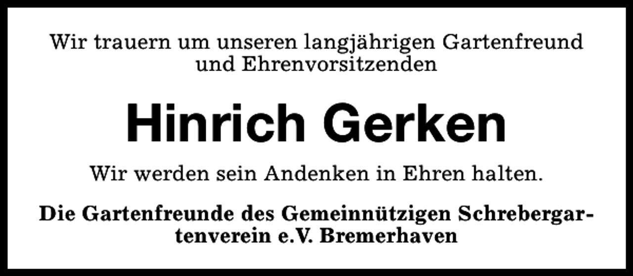 <p>Wir trauern um unseren langjährigen Gartenfreund<br />und Ehrenvorsitzenden</p><p>Hinrich Gerken</p><p>Wir werden sein Andenken in Ehren halten.<br />Die Gartenfreunde des Gemeinnützigen Schrebergartenverein e.V. Bremerhaven</p>