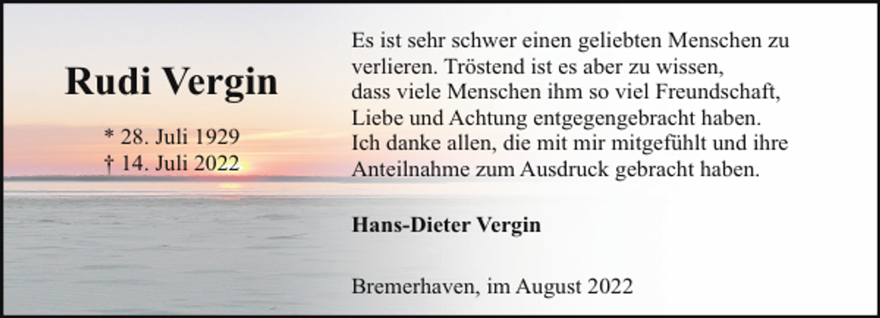 <p>Rudi Vergin<br />* 28. Juli 1929<br />† 14. Juli 2022</p><p>Es ist sehr schwer einen geliebten Menschen zu<br />verlieren. Tröstend ist es aber zu wissen,<br />dass viele Menschen ihm so viel Freundschaft,<br />Liebe und Achtung entgegengebracht haben.<br />Ich danke allen, die mit mir mitgefühlt und ihre<br />Anteilnahme zum Ausdruck gebracht haben.<br />Hans-Dieter Vergin<br />Bremerhaven, im August 2022</p>