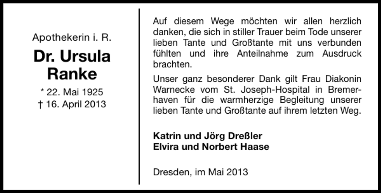 <p>Apothekerin i. R.</p><p>Dr. Ursula<br />Ranke<br />* 22. Mai 1925<br />† 16. April 2013</p><p>Auf diesem Wege möchten wir allen herzlich<br />danken, die sich in stiller Trauer beim Tode unserer<br />lieben Tante und Großtante mit uns verbunden<br />fühlten und ihre Anteilnahme zum Ausdruck<br />brachten.<br />Unser ganz besonderer Dank gilt Frau Diakonin<br />Warnecke vom St. Joseph-Hospital in Bremerhaven für die warmherzige Begleitung unserer<br />lieben Tante und Großtante auf ihrem letzten Weg.<br />Katrin und Jörg Dreßler<br />Elvira und Norbert Haase<br />Dresden, im Mai 2013</p>