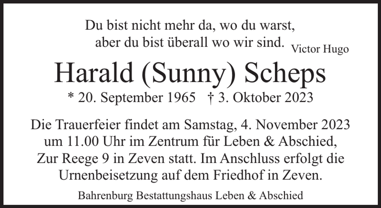 <p>Du bist nicht mehr da, wo du warst,<br />aber du bist überall wo wir sind. Victor Hugo</p><p>Harald (Sunny) Scheps<br />* 20. September 1965 † 3. Oktober 2023</p><p>Die Trauerfeier findet am Samstag, 4. November 2023<br />um 11.00 Uhr im Zentrum für Leben &amp; Abschied,<br />Zur Reege 9 in Zeven statt. Im Anschluss erfolgt die<br />Urnenbeisetzung auf dem Friedhof in Zeven.<br />Bahrenburg Bestattungshaus Leben &amp; Abschied</p>