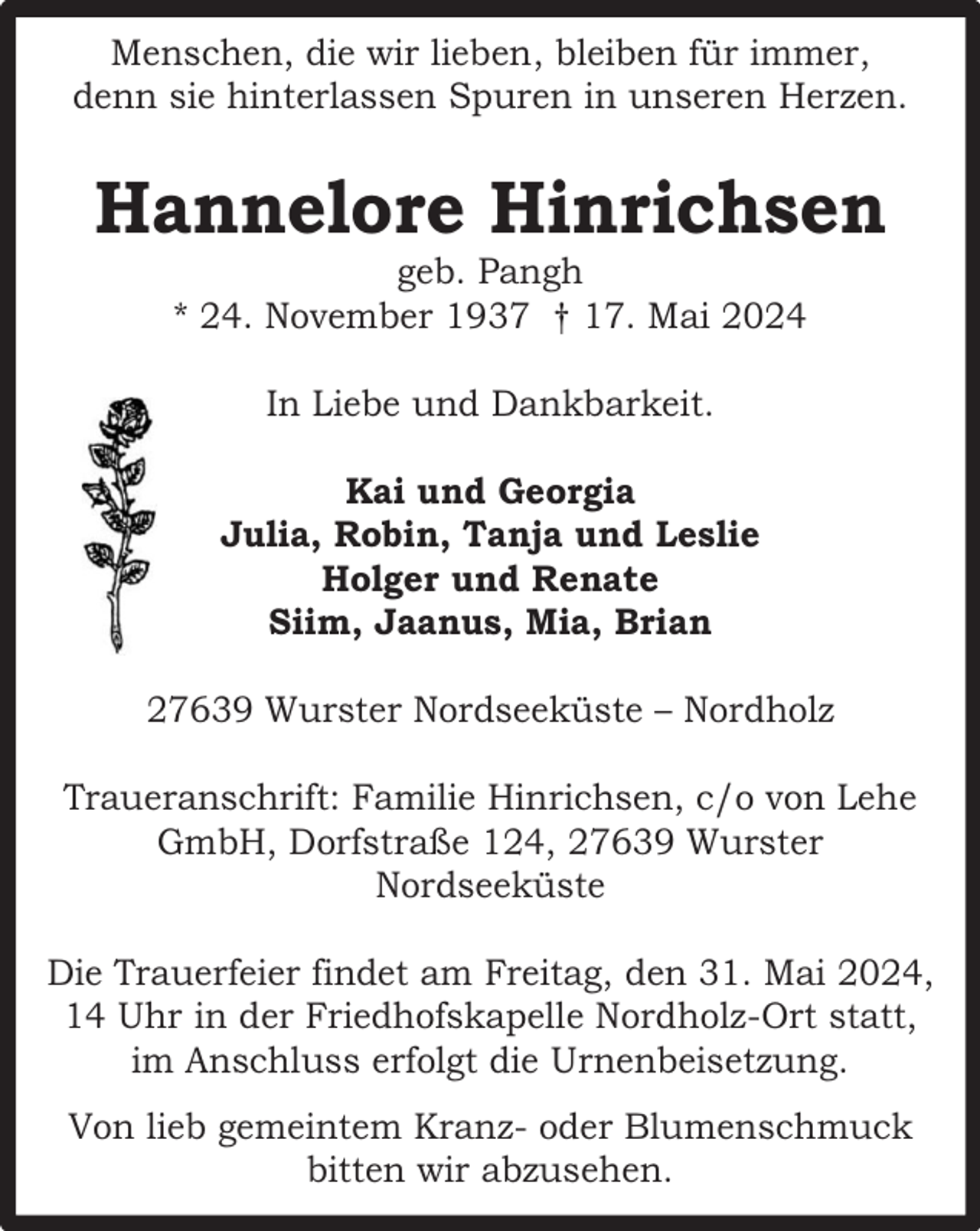 <p>Menschen, die wir lieben, bleiben für immer,<br />denn sie hinterlassen Spuren in unseren Herzen.</p><p>Hannelore Hinrichsen<br />geb. Pangh<br />* 24. November 1937 † 17. Mai 2024<br />In Liebe und Dankbarkeit.<br />Kai und Georgia<br />Julia, Robin, Tanja und Leslie<br />Holger und Renate<br />Siim, Jaanus, Mia, Brian<br />27639 Wurster Nordseeküste – Nordholz<br />Traueranschrift: Familie Hinrichsen, c/o von Lehe<br />GmbH, Dorfstraße 124, 27639 Wurster<br />Nordseeküste<br />Die Trauerfeier findet am Freitag, den 31. Mai 2024,<br />14 Uhr in der Friedhofskapelle Nordholz-Ort statt,<br />im Anschluss erfolgt die Urnenbeisetzung.<br />Von lieb gemeintem Kranz- oder Blumenschmuck<br />bitten wir abzusehen.</p>
