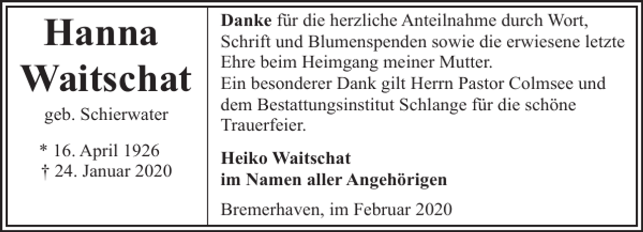 <p>Hanna<br />Waitschat<br />geb. Schierwater</p><p>* 16. April 1926<br />† 24. Januar 2020</p><p>Danke für die herzliche Anteilnahme durch Wort,<br />Schrift und Blumenspenden sowie die erwiesene letzte<br />Ehre beim Heimgang meiner Mutter.<br />Ein besonderer Dank gilt Herrn Pastor Colmsee und<br />dem Bestattungsinstitut Schlange für die schöne<br />Trauerfeier.<br />Heiko Waitschat<br />im Namen aller Angehörigen</p><p>Bremerhaven, im Februar 2020</p>