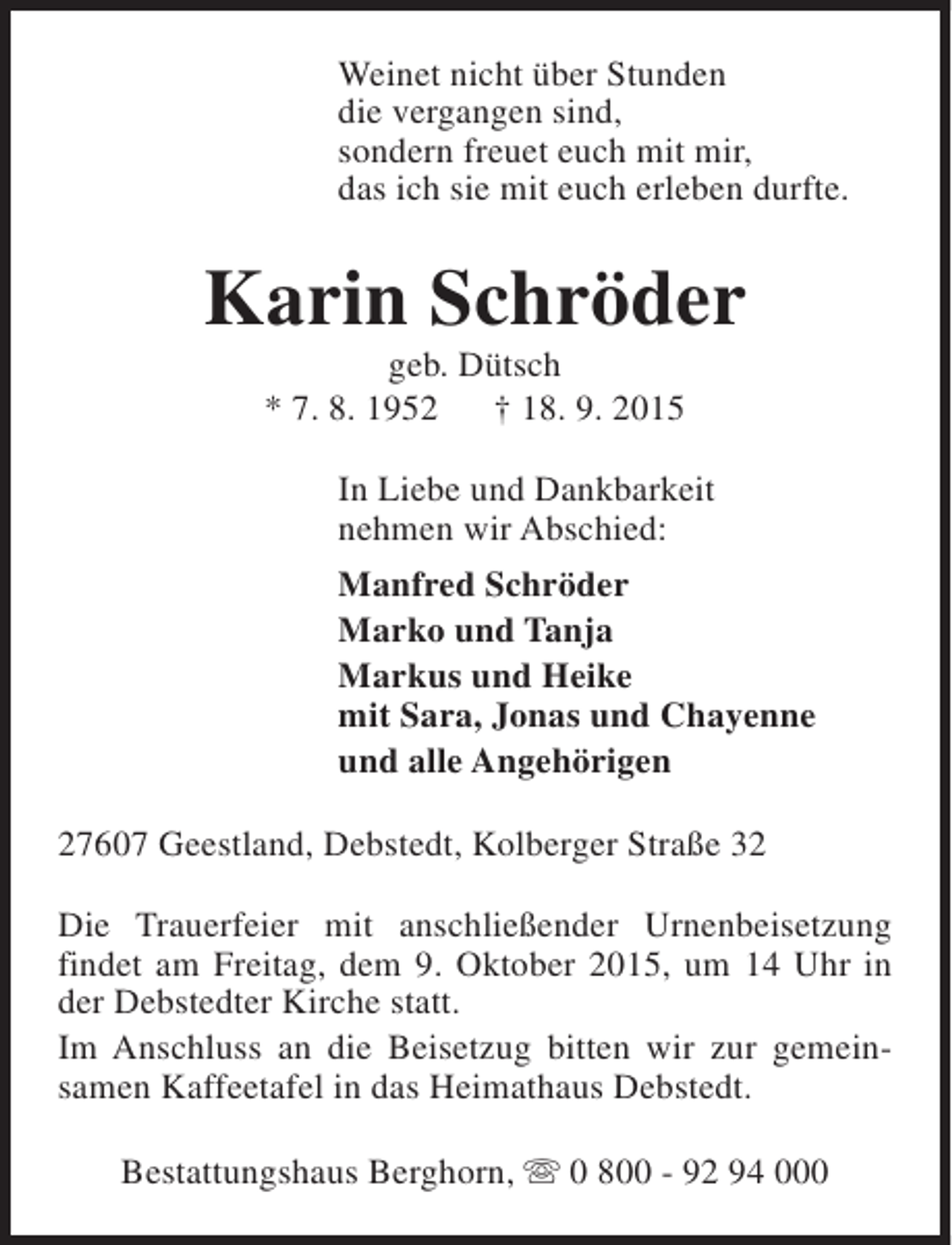 <p>Weinet nicht über Stunden<br />die vergangen sind,<br />sondern freuet euch mit mir,<br />das ich sie mit euch erleben durfte.</p><p>Karin Schröder<br />geb. Dütsch<br />* 7. 8. 1952<br />† 18. 9. 2015</p><p>In Liebe und Dankbarkeit<br />nehmen wir Abschied:<br />Manfred Schröder<br />Marko und Tanja<br />Markus und Heike<br />mit Sara, Jonas und Chayenne<br />und alle Angehörigen<br />27607 Geestland, Debstedt, Kolberger Straße 32<br />Die Trauerfeier mit anschließender Urnenbeisetzung<br />findet am Freitag, dem 9. Oktober 2015, um 14 Uhr in<br />der Debstedter Kirche statt.<br />Im Anschluss an die Beisetzug bitten wir zur gemeinsamen Kaffeetafel in das Heimathaus Debstedt.<br />Bestattungshaus Berghorn, s 0 800 - 92 94 000</p>