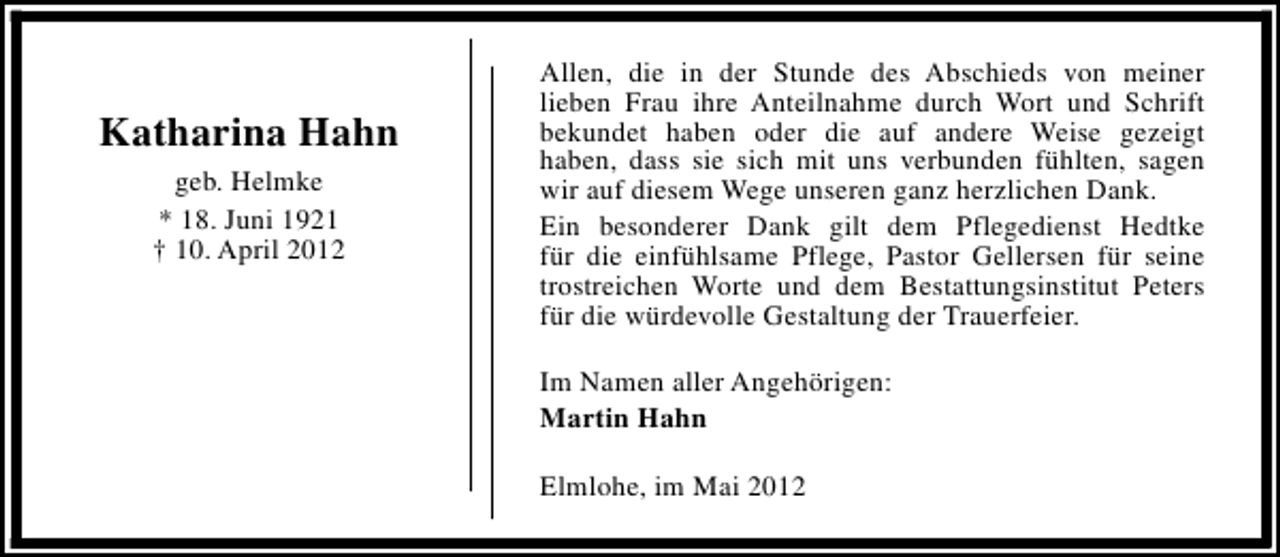 <p>Katharina Hahn<br />geb. Helmke<br />* 18. Juni 1921<br />† 10. April 2012</p><p>Allen, die in der Stunde des Abschieds von meiner<br />lieben Frau ihre Anteilnahme durch Wort und Schrift<br />bekundet haben oder die auf andere Weise gezeigt<br />haben, dass sie sich mit uns verbunden fühlten, sagen<br />wir auf diesem Wege unseren ganz herzlichen Dank.<br />Ein besonderer Dank gilt dem Pflegedienst Hedtke<br />für die einfühlsame Pflege, Pastor Gellersen für seine<br />trostreichen Worte und dem Bestattungsinstitut Peters<br />für die würdevolle Gestaltung der Trauerfeier.<br />Im Namen aller Angehörigen:<br />Martin Hahn<br />Elmlohe, im Mai 2012</p>