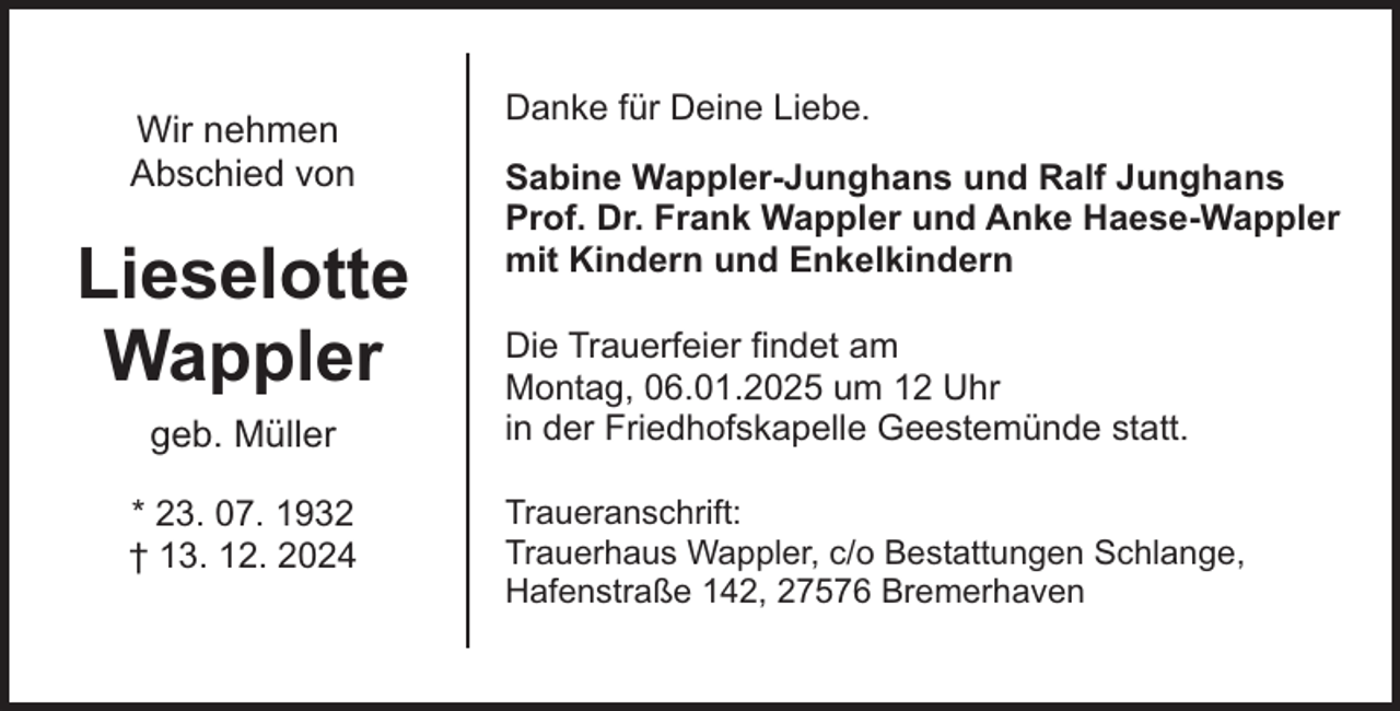 <p>Wir nehmen<br />Abschied von</p><p>Lieselotte<br />Wappler<br />geb. Müller<br />* 23. 07. 1932<br />† 13. 12. 2024</p><p>Danke für Deine Liebe.<br />Sabine Wappler-Junghans und Ralf Junghans<br />Prof. Dr. Frank Wappler und Anke Haese-Wappler<br />mit Kindern und Enkelkindern<br />Die Trauerfeier findet am<br />Montag, 06.01.2025 um 12 Uhr<br />in der Friedhofskapelle Geestemünde statt.<br />Traueranschrift:<br />Trauerhaus Wappler, c/o Bestattungen Schlange,<br />Hafenstraße 142, 27576 Bremerhaven</p>