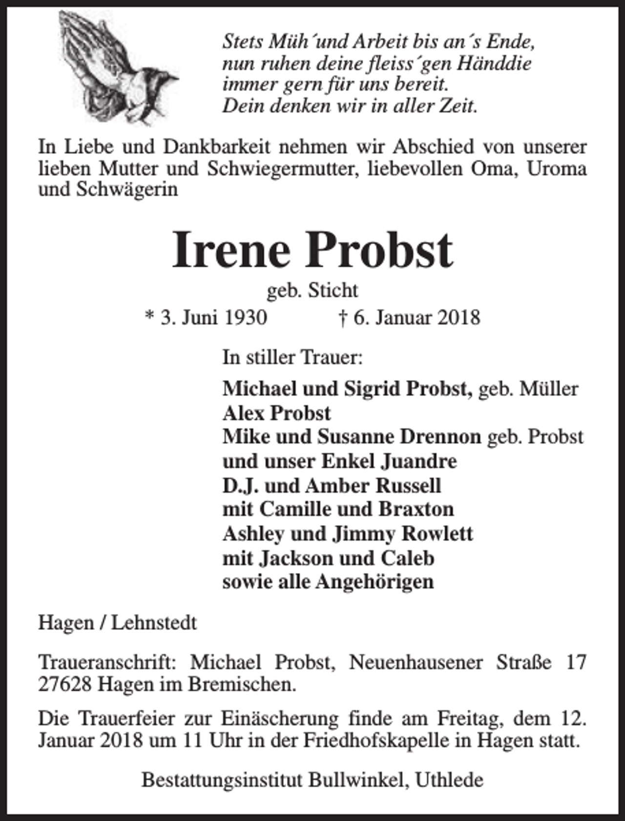 <p>Stets Müh´und Arbeit bis an´s Ende,<br />nun ruhen deine fleiss´gen Händdie<br />immer gern für uns bereit.<br />Dein denken wir in aller Zeit.<br />In Liebe und Dankbarkeit nehmen wir Abschied von unserer<br />lieben Mutter und Schwiegermutter, liebevollen Oma, Uroma<br />und Schwägerin</p><p>Irene Probst</p><p>geb. Sticht<br />* 3. Juni 1930<br />† 6. Januar 2018<br />In stiller Trauer:<br />Michael und Sigrid Probst, geb. Müller<br />Alex Probst<br />Mike und Susanne Drennon geb. Probst<br />und unser Enkel Juandre<br />D.J. und Amber Russell<br />mit Camille und Braxton<br />Ashley und Jimmy Rowlett<br />mit Jackson und Caleb<br />sowie alle Angehörigen<br />Hagen / Lehnstedt<br />Traueranschrift: Michael Probst, Neuenhausener Straße 17<br />27628 Hagen im Bremischen.<br />Die Trauerfeier zur Einäscherung finde am Freitag, dem 12.<br />Januar 2018 um 11 Uhr in der Friedhofskapelle in Hagen statt.<br />Bestattungsinstitut Bullwinkel, Uthlede</p>