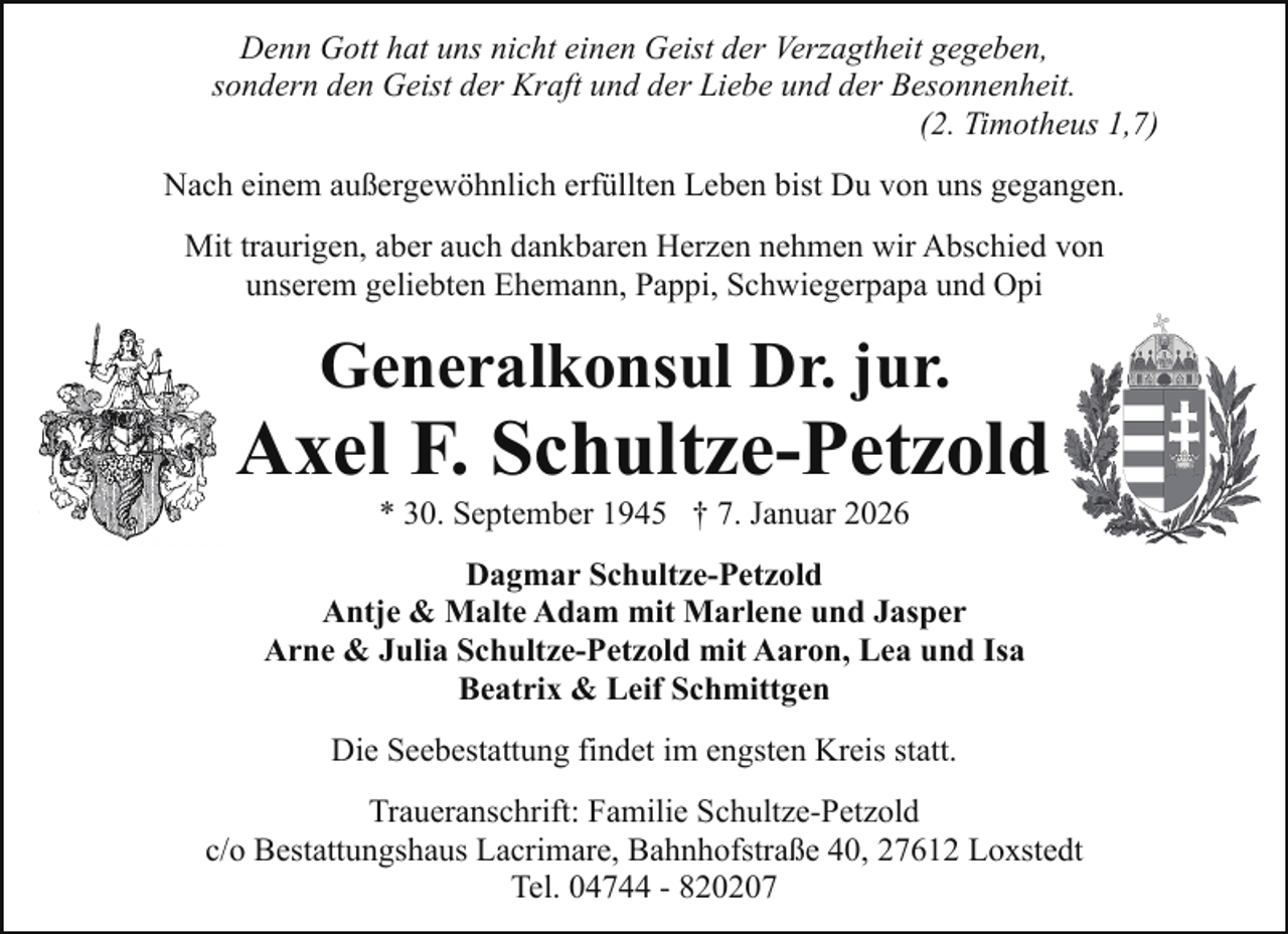 <p>Denn Gott hat uns nicht einen Geist der Verzagtheit gegeben,<br />sondern den Geist der Kraft und der Liebe und der Besonnenheit.<br />(2. Timotheus 1,7)<br />Nach einem außergewöhnlich erfüllten Leben bist Du von uns gegangen.<br />Mit traurigen, aber auch dankbaren Herzen nehmen wir Abschied von<br />unserem geliebten Ehemann, Pappi, Schwiegerpapa und Opi</p><p>Generalkonsul Dr. jur.</p><p>Axel F. Schultze-Petzold<br />* 30. September 1945 † 7. Januar 2026</p><p>Dagmar Schultze-Petzold<br />Antje &amp; Malte Adam mit Marlene und Jasper<br />Arne &amp; Julia Schultze-Petzold mit Aaron, Lea und Isa<br />Beatrix &amp; Leif Schmittgen<br />Die Seebestattung findet im engsten Kreis statt.<br />Traueranschrift: Familie Schultze-Petzold<br />c/o Bestattungshaus Lacrimare, Bahnhofstraße 40, 27612 Loxstedt<br />Tel. 04744 - 820207</p>