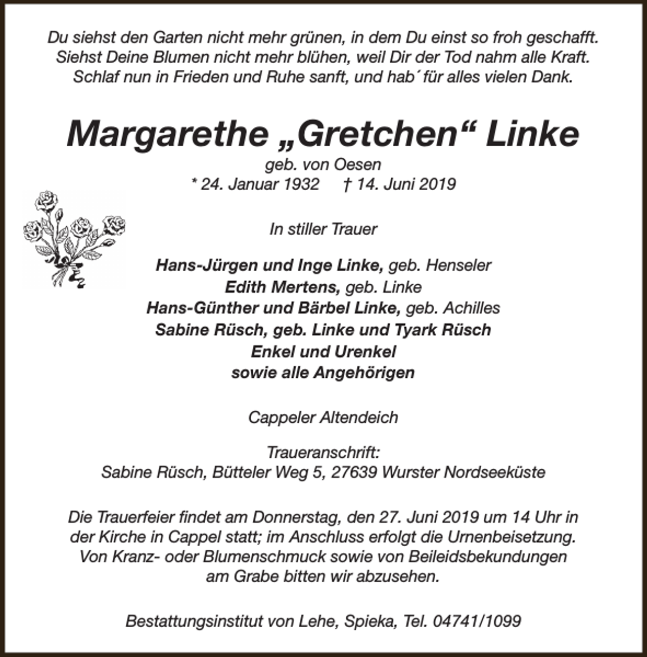 <p>Du siehst den Garten nicht mehr grünen, in dem Du einst so froh geschafft.<br />Siehst Deine Blumen nicht mehr blühen, weil Dir der Tod nahm alle Kraft.<br />Schlaf nun in Frieden und Ruhe sanft, und hab´ für alles vielen Dank.</p><p>Margarethe „Gretchen“ Linke<br />geb. von Oesen<br />* 24. Januar 1932 † 14. Juni 2019<br />In stiller Trauer<br />Hans-Jürgen und Inge Linke, geb. Henseler<br />Edith Mertens, geb. Linke<br />Hans-Günther und Bärbel Linke, geb. Achilles<br />Sabine Rüsch, geb. Linke und Tyark Rüsch<br />Enkel und Urenkel<br />sowie alle Angehörigen<br />Cappeler Altendeich<br />Traueranschrift:<br />Sabine Rüsch, Bütteler Weg 5, 27639 Wurster Nordseeküste<br />Die Trauerfeier findet am Donnerstag, den 27. Juni 2019 um 14 Uhr in<br />der Kirche in Cappel statt; im Anschluss erfolgt die Urnenbeisetzung.<br />Von Kranz- oder Blumenschmuck sowie von Beileidsbekundungen<br />am Grabe bitten wir abzusehen.<br />Bestattungsinstitut von Lehe, Spieka, Tel. 04741/1099</p>