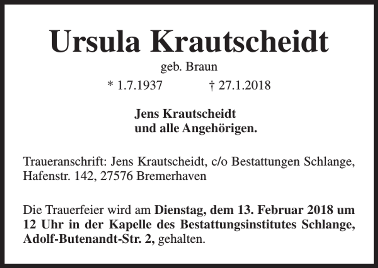 <p>Ursula Krautscheidt<br />geb. Braun<br />* 1.7.1937<br />† 27.1.2018<br />Jens Krautscheidt<br />und alle Angehörigen.<br />Traueranschrift: Jens Krautscheidt, c/o Bestattungen Schlange,<br />Hafenstr. 142, 27576 Bremerhaven<br />Die Trauerfeier wird am Dienstag, dem 13. Februar 2018 um<br />12 Uhr in der Kapelle des Bestattungsinstitutes Schlange,<br />Adolf-Butenandt-Str. 2, gehalten.</p>
