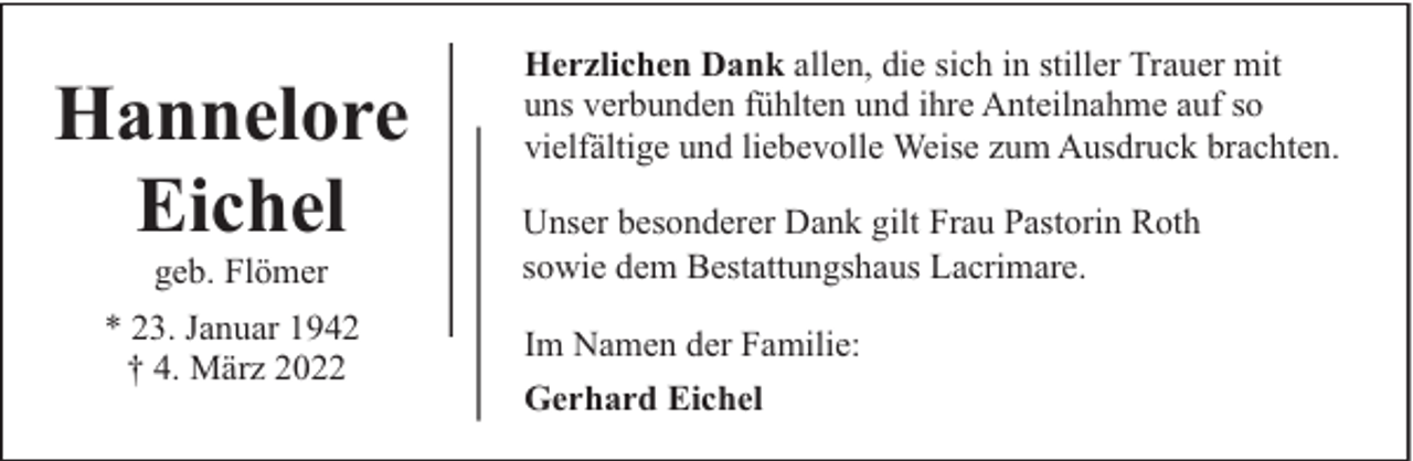 <p>Hannelore<br />Eichel<br />geb. Flömer</p><p>* 23. Januar 1942<br />† 4. März 2022</p><p>Herzlichen Dank allen, die sich in stiller Trauer mit<br />uns verbunden fühlten und ihre Anteilnahme auf so<br />vielfältige und liebevolle Weise zum Ausdruck brachten.<br />Unser besonderer Dank gilt Frau Pastorin Roth<br />sowie dem Bestattungshaus Lacrimare.<br />Im Namen der Familie:<br />Gerhard Eichel</p>