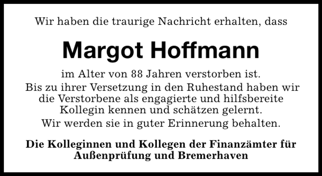 <p>Wir haben die traurige Nachricht erhalten, dass</p><p>Margot Hoffmann<br />im Alter von 88 Jahren verstorben ist.<br />Bis zu ihrer Versetzung in den Ruhestand haben wir<br />die Verstorbene als engagierte und hilfsbereite<br />Kollegin kennen und schätzen gelernt.<br />Wir werden sie in guter Erinnerung behalten.<br />Die Kolleginnen und Kollegen der Finanzämter für<br />Außenprüfung und Bremerhaven</p>
