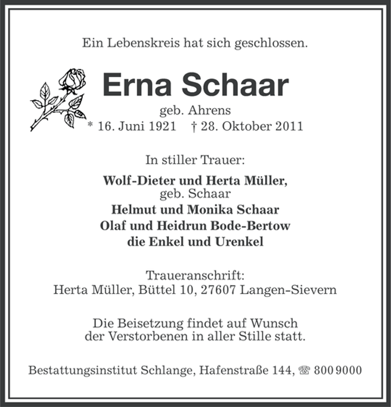 <p>Ein Lebenskreis hat sich geschlossen.</p><p>Erna Schaar<br />geb. Ahrens<br />* 16. Juni 1921 † 28. Oktober 2011<br />In stiller Trauer:<br />Wolf-Dieter und Herta Müller,<br />geb. Schaar<br />Helmut und Monika Schaar<br />Olaf und Heidrun Bode-Bertow<br />die Enkel und Urenkel<br />Traueranschrift:<br />Herta Müller, Büttel 10, 27607 Langen-Sievern<br />Die Beisetzung findet auf Wunsch<br />der Verstorbenen in aller Stille statt.<br />Bestattungsinstitut Schlange, Hafenstraße 144, 800 9000</p>